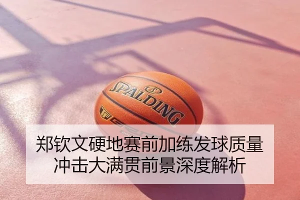 郑钦文硬地赛前加练发球质量 冲击大满贯前景深度解析
